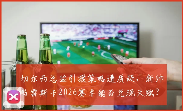 切尔西总监引援策略遭质疑，新帅马雷斯卡2026赛季能否兑现天赋？