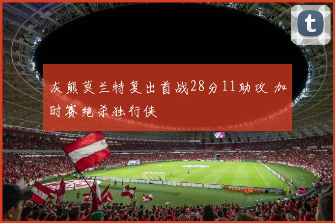 灰熊莫兰特复出首战28分11助攻 加时赛绝杀独行侠