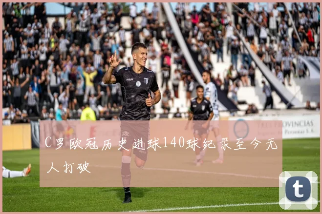 C罗欧冠历史进球140球纪录至今无人打破