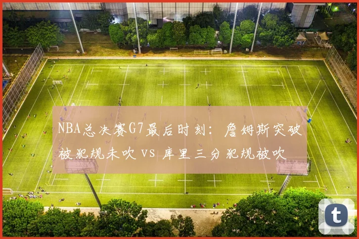 NBA总决赛G7最后时刻：詹姆斯突破被犯规未吹 vs 库里三分犯规被吹，裁判报告引改革呼声