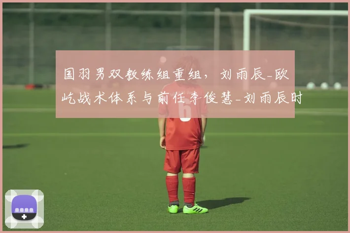 国羽男双教练组重组，刘雨辰_欧烜屹战术体系与前任李俊慧_刘雨辰时代截然不同
